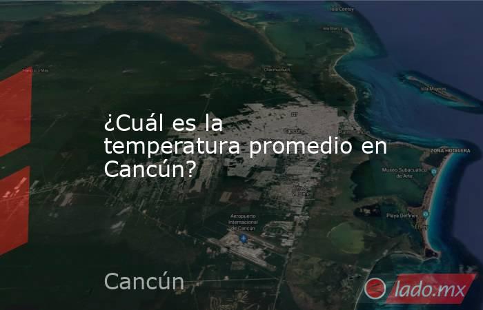 ¿Cuál es la temperatura promedio en Cancún?. Noticias en tiempo real