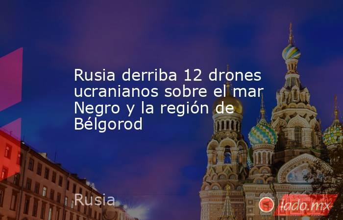 Rusia derriba 12 drones ucranianos sobre el mar Negro y la región de Bélgorod. Noticias en tiempo real
