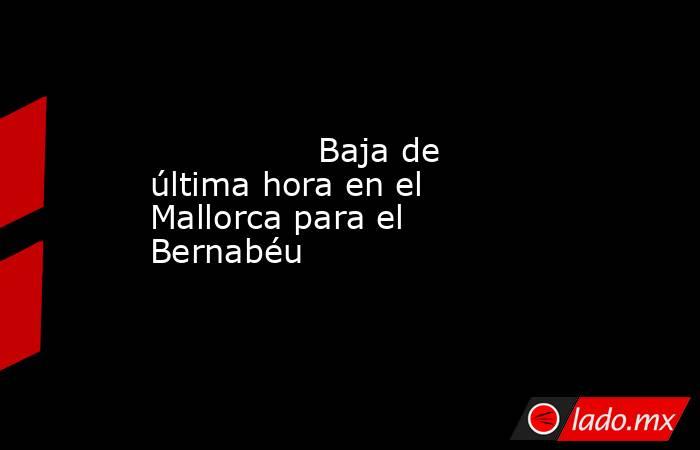                                        Baja de última hora en el Mallorca para el Bernabéu                                   . Noticias en tiempo real