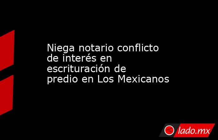 Niega notario conflicto de interés en escrituración de predio en Los Mexicanos. Noticias en tiempo real