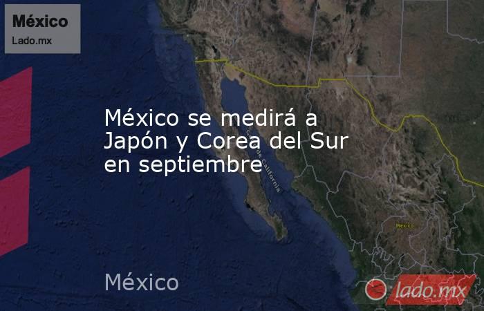 México se medirá a Japón y Corea del Sur en septiembre. Noticias en tiempo real