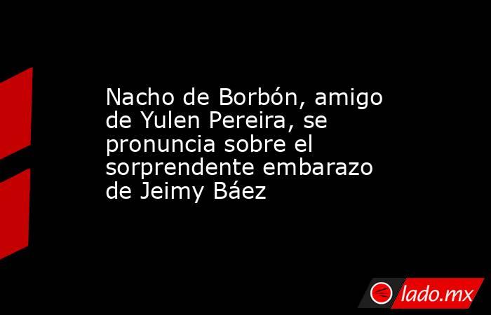 Nacho de Borbón, amigo de Yulen Pereira, se pronuncia sobre el sorprendente embarazo de Jeimy Báez. Noticias en tiempo real