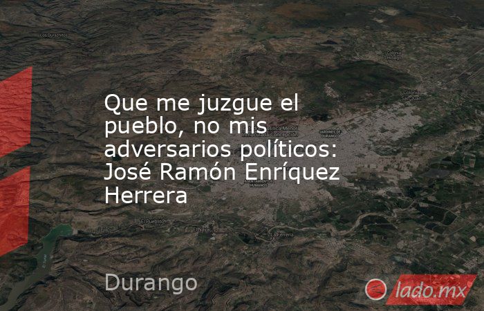 Que me juzgue el pueblo, no mis adversarios políticos: José Ramón Enríquez Herrera. Noticias en tiempo real