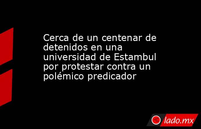Cerca de un centenar de detenidos en una universidad de Estambul por protestar contra un polémico predicador. Noticias en tiempo real