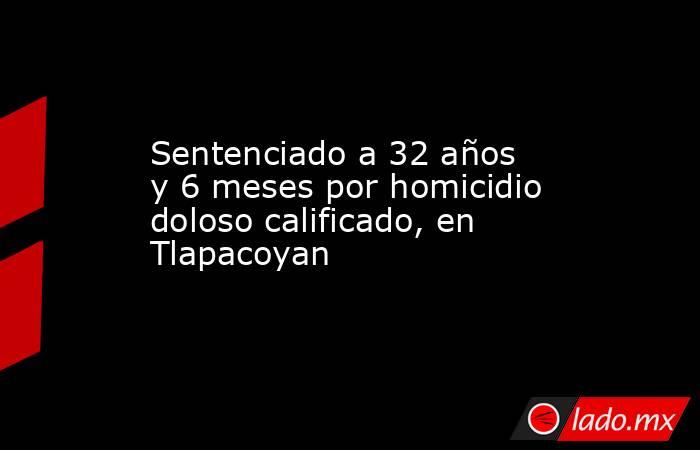 Sentenciado a 32 años y 6 meses por homicidio doloso calificado, en Tlapacoyan. Noticias en tiempo real