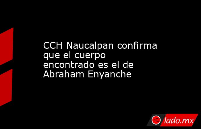 CCH Naucalpan confirma que el cuerpo encontrado es el de Abraham Enyanche. Noticias en tiempo real