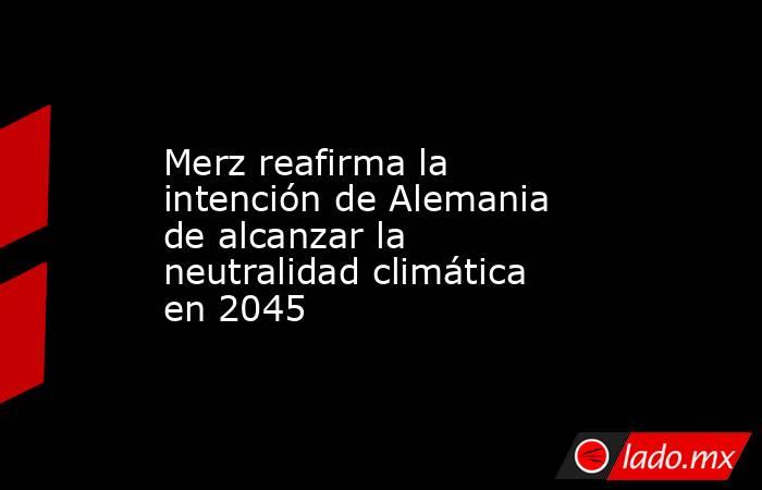 Merz reafirma la intención de Alemania de alcanzar la neutralidad climática en 2045. Noticias en tiempo real