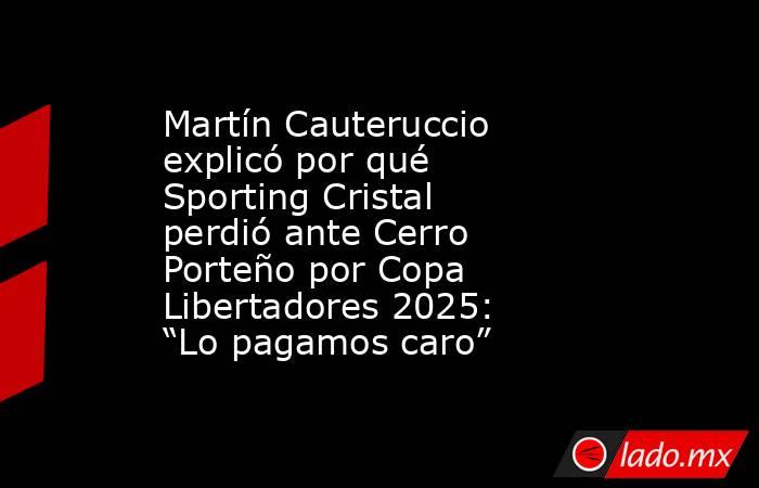 Martín Cauteruccio explicó por qué Sporting Cristal perdió ante Cerro Porteño por Copa Libertadores 2025: “Lo pagamos caro”. Noticias en tiempo real