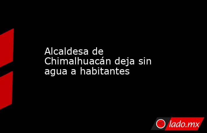 Alcaldesa de Chimalhuacán deja sin agua a habitantes. Noticias en tiempo real