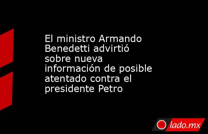 El ministro Armando Benedetti advirtió sobre nueva información de posible atentado contra el presidente Petro. Noticias en tiempo real
