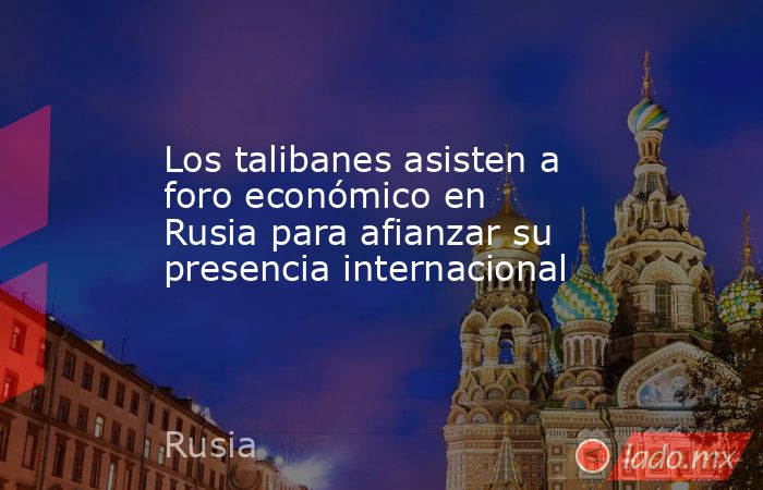 Los talibanes asisten a foro económico en Rusia para afianzar su presencia internacional. Noticias en tiempo real