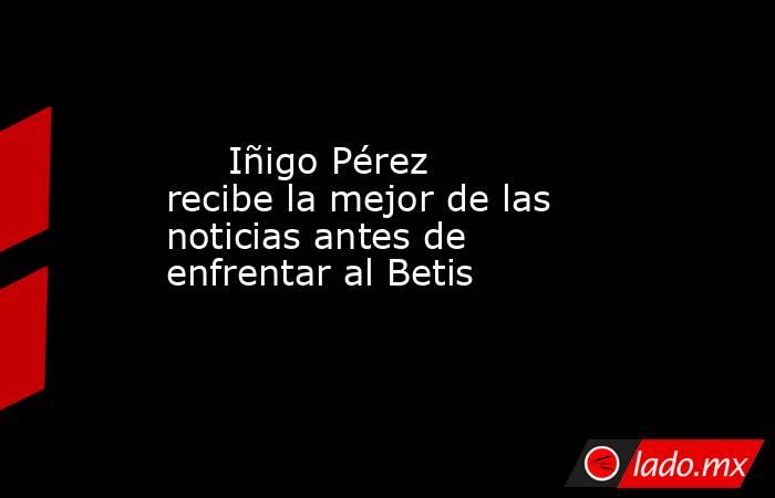                                                                             Iñigo Pérez recibe la mejor de las noticias antes de enfrentar al Betis                                                                         . Noticias en tiempo real