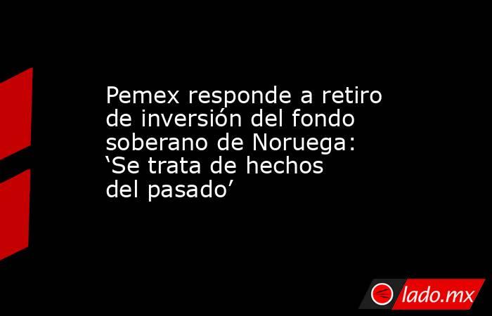 Pemex responde a retiro de inversión del fondo soberano de Noruega: ‘Se trata de hechos del pasado’. Noticias en tiempo real