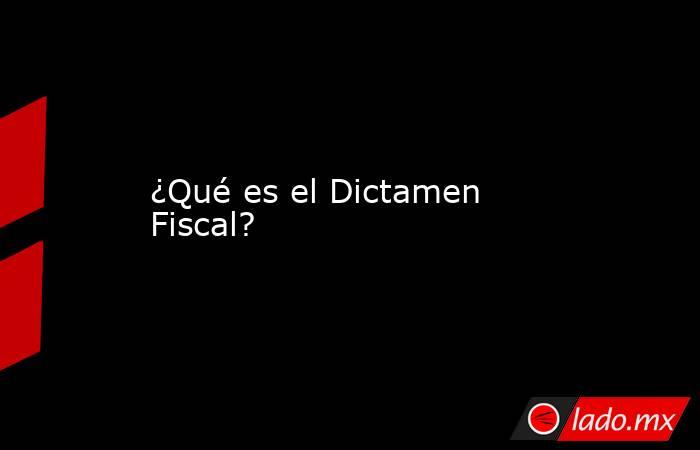 ¿Qué es el Dictamen Fiscal?. Noticias en tiempo real