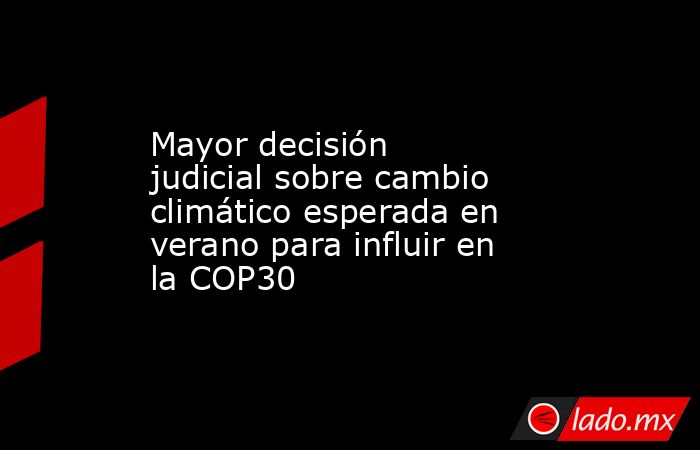 Mayor decisión judicial sobre cambio climático esperada en verano para influir en la COP30. Noticias en tiempo real