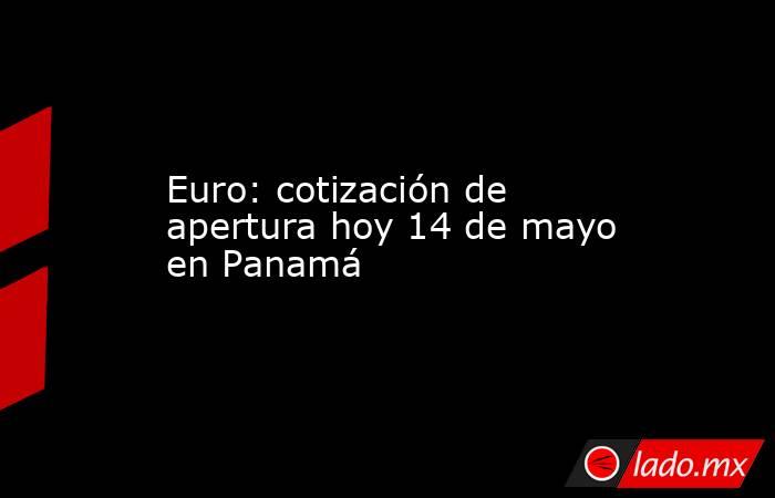 Euro: cotización de apertura hoy 14 de mayo en Panamá. Noticias en tiempo real