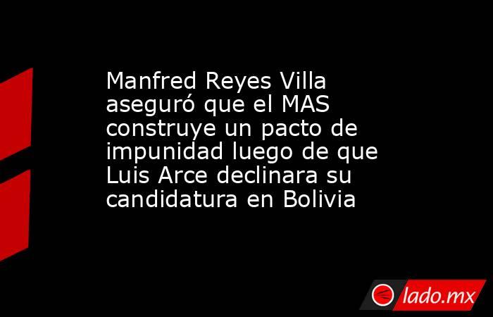 Manfred Reyes Villa aseguró que el MAS construye un pacto de impunidad luego de que Luis Arce declinara su candidatura en Bolivia . Noticias en tiempo real