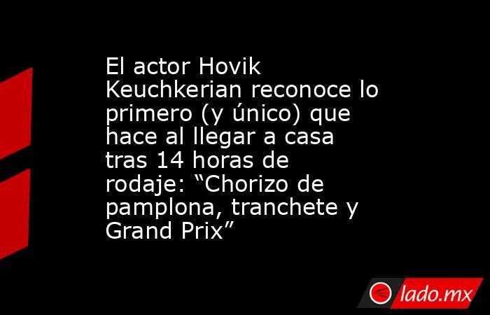 El actor Hovik Keuchkerian reconoce lo primero (y único) que hace al llegar a casa tras 14 horas de rodaje: “Chorizo de pamplona, tranchete y Grand Prix”. Noticias en tiempo real