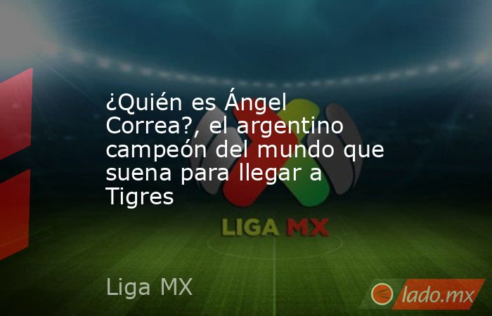 ¿Quién es Ángel Correa?, el argentino campeón del mundo que suena para llegar a Tigres. Noticias en tiempo real