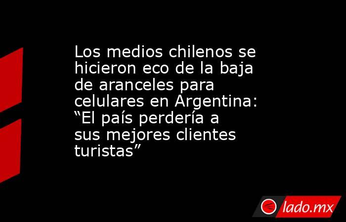 Los medios chilenos se hicieron eco de la baja de aranceles para celulares en Argentina: “El país perdería a sus mejores clientes turistas”. Noticias en tiempo real