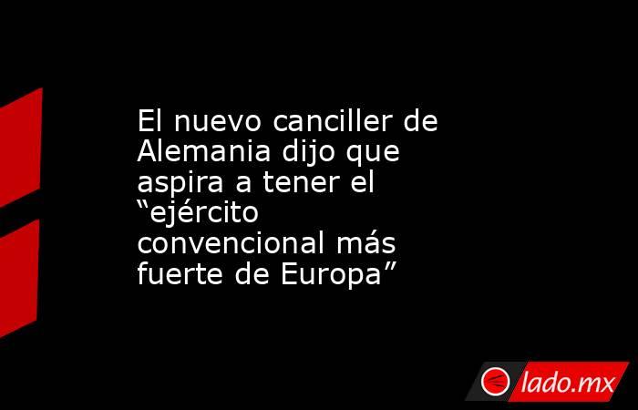 El nuevo canciller de Alemania dijo que aspira a tener el “ejército convencional más fuerte de Europa”. Noticias en tiempo real
