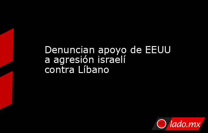 Denuncian apoyo de EEUU a agresión israelí contra Líbano. Noticias en tiempo real