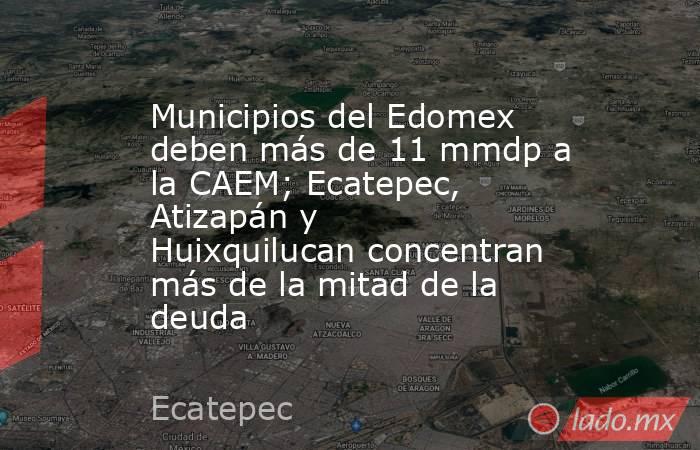 Municipios del Edomex deben más de 11 mmdp a la CAEM; Ecatepec, Atizapán y Huixquilucan concentran más de la mitad de la deuda. Noticias en tiempo real