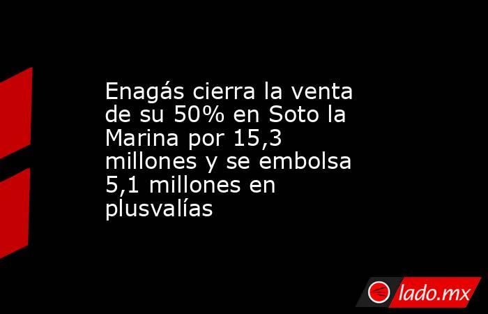 Enagás cierra la venta de su 50% en Soto la Marina por 15,3 millones y se embolsa 5,1 millones en plusvalías. Noticias en tiempo real