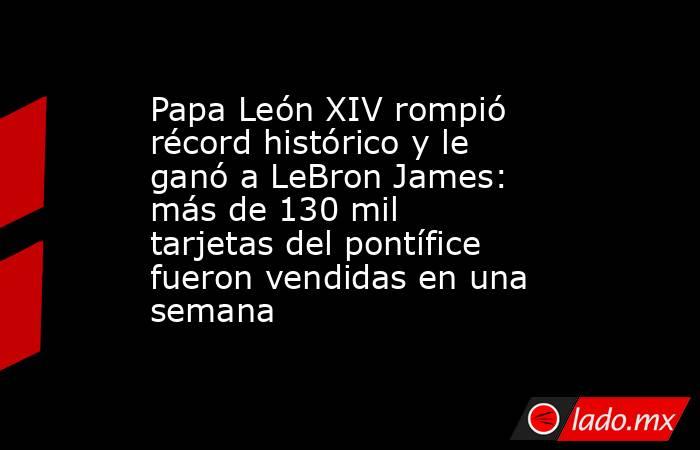 Papa León XIV rompió récord histórico y le ganó a LeBron James: más de 130 mil tarjetas del pontífice fueron vendidas en una semana. Noticias en tiempo real