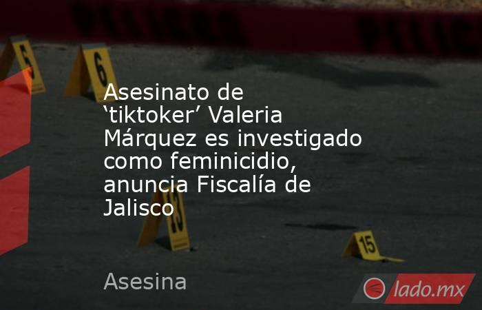 Asesinato de ‘tiktoker’ Valeria Márquez es investigado como feminicidio, anuncia Fiscalía de Jalisco. Noticias en tiempo real