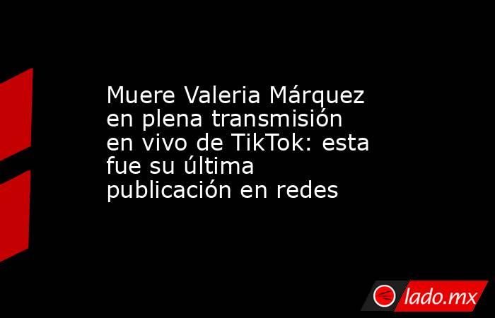 Muere Valeria Márquez en plena transmisión en vivo de TikTok: esta fue su última publicación en redes. Noticias en tiempo real