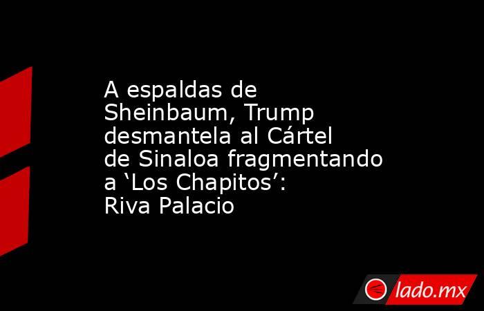 A espaldas de Sheinbaum, Trump desmantela al Cártel de Sinaloa fragmentando a ‘Los Chapitos’: Riva Palacio. Noticias en tiempo real
