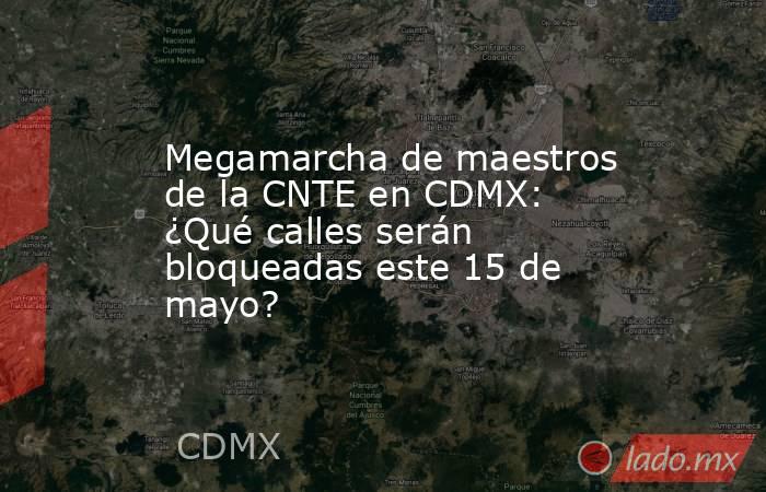 Megamarcha de maestros de la CNTE en CDMX: ¿Qué calles serán bloqueadas este 15 de mayo? . Noticias en tiempo real