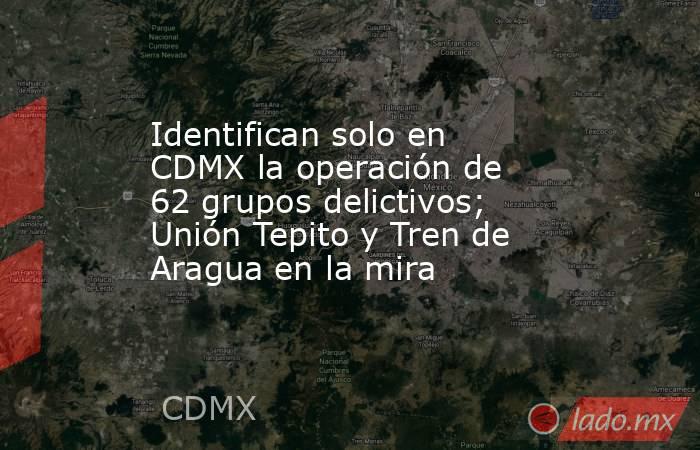 Identifican solo en CDMX la operación de 62 grupos delictivos; Unión Tepito y Tren de Aragua en la mira. Noticias en tiempo real