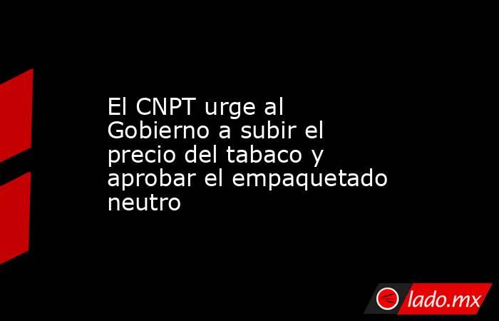 El CNPT urge al Gobierno a subir el precio del tabaco y aprobar el empaquetado neutro. Noticias en tiempo real