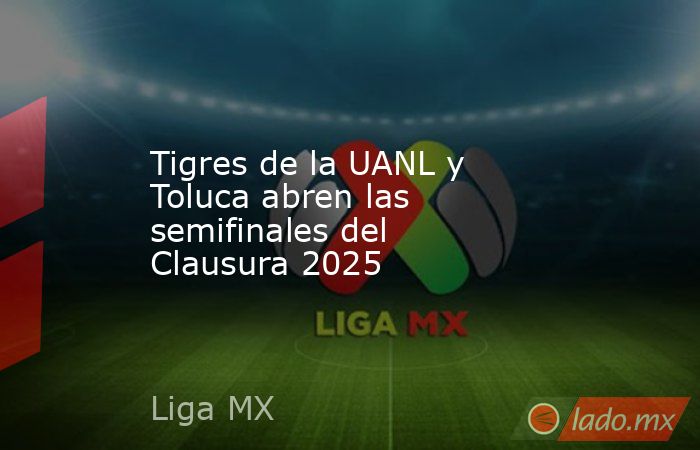 Tigres de la UANL y Toluca abren las semifinales del Clausura 2025. Noticias en tiempo real
