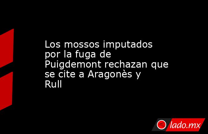 Los mossos imputados por la fuga de Puigdemont rechazan que se cite a Aragonès y Rull. Noticias en tiempo real