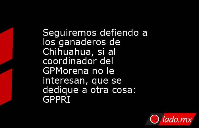 Seguiremos defiendo a los ganaderos de Chihuahua, si al coordinador del GPMorena no le interesan, que se dedique a otra cosa: GPPRI. Noticias en tiempo real