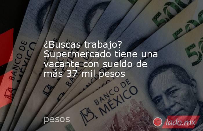 ¿Buscas trabajo? Supermercado tiene una vacante con sueldo de más 37 mil pesos . Noticias en tiempo real
