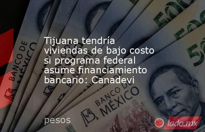 Tijuana tendría viviendas de bajo costo si programa federal asume financiamiento bancario: Canadevi. Noticias en tiempo real