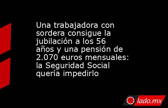 Una trabajadora con sordera consigue la jubilación a los 56 años y una pensión de 2.070 euros mensuales: la Seguridad Social quería impedirlo. Noticias en tiempo real