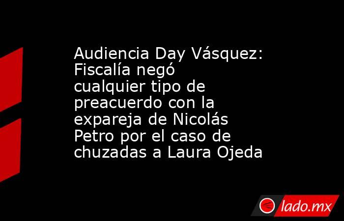 Audiencia Day Vásquez: Fiscalía negó cualquier tipo de preacuerdo con la expareja de Nicolás Petro por el caso de chuzadas a Laura Ojeda. Noticias en tiempo real