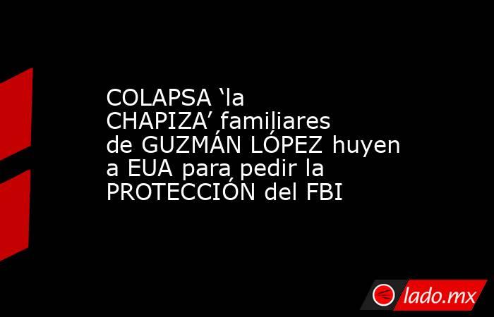 COLAPSA ‘la CHAPIZA’ familiares de GUZMÁN LÓPEZ huyen a EUA para pedir la PROTECCIÓN del FBI. Noticias en tiempo real