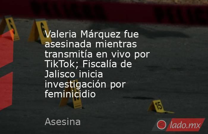 Valeria Márquez fue asesinada mientras transmitía en vivo por TikTok; Fiscalía de Jalisco inicia investigación por feminicidio . Noticias en tiempo real