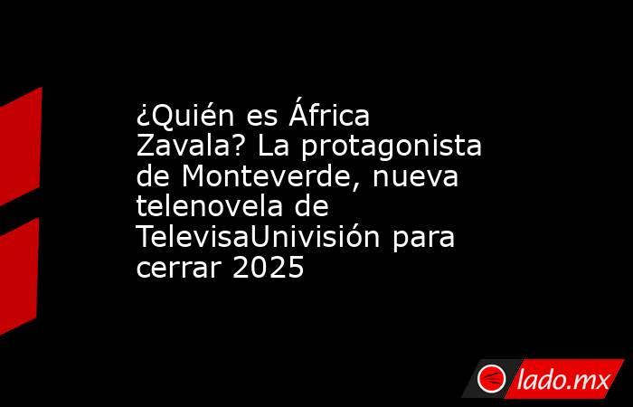 ¿Quién es África Zavala? La protagonista de Monteverde, nueva telenovela de TelevisaUnivisión para cerrar 2025. Noticias en tiempo real
