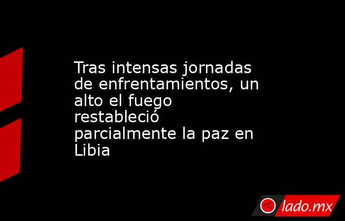 Tras intensas jornadas de enfrentamientos, un alto el fuego restableció parcialmente la paz en Libia. Noticias en tiempo real