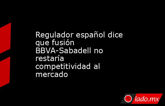 Regulador español dice que fusión BBVA-Sabadell no restaría competitividad al mercado. Noticias en tiempo real