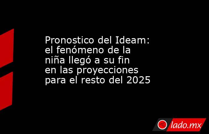 Pronostico del Ideam: el fenómeno de la niña llegó a su fin en las proyecciones para el resto del 2025. Noticias en tiempo real