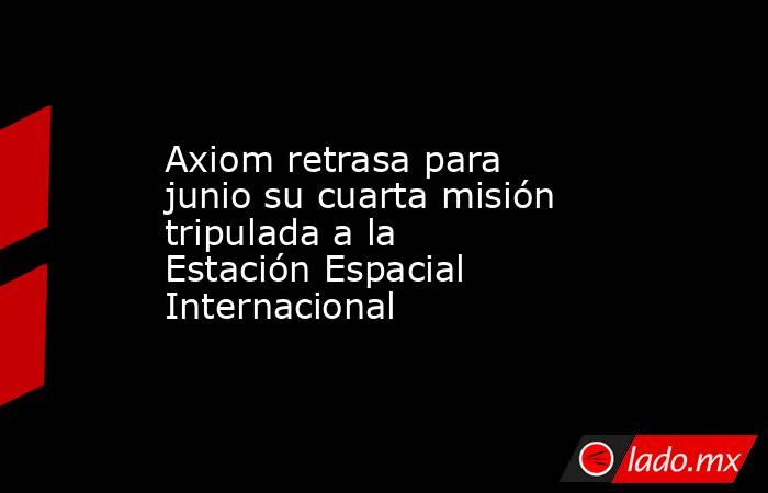 Axiom retrasa para junio su cuarta misión tripulada a la Estación Espacial Internacional. Noticias en tiempo real