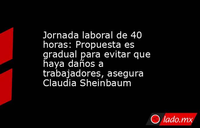 Jornada laboral de 40 horas: Propuesta es gradual para evitar que haya daños a trabajadores, asegura Claudia Sheinbaum . Noticias en tiempo real